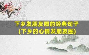 下乡发朋友圈的经典句子(下乡的心情发朋友圈)