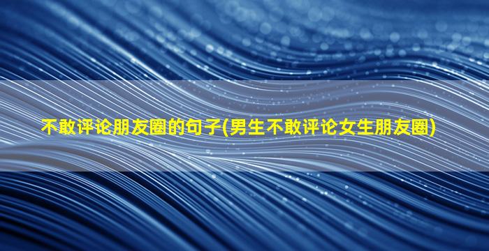 不敢评论朋友圈的句子(男生不敢评论女生朋友圈)