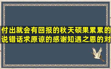 付出就会有回报的秋天硕果累累的说错话求原谅的感谢知遇之恩的对自己现状不满的形容文化底蕴的女人要活的精彩的形容峨眉山的用安然无恙造春风轻轻的吹模仿只如初见的唯美根