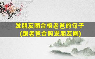 发朋友圈合格老爸的句子(跟老爸合照发朋友圈)