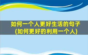 如何一个人更好生活的句子(如何更好的利用一个人)