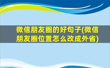 微信朋友圈的好句子(微信朋友圈位置怎么改成外省)