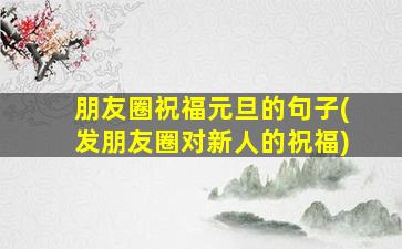 朋友圈祝福元旦的句子(发朋友圈对新人的祝福)