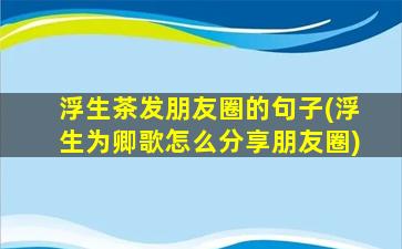 浮生茶发朋友圈的句子(浮生为卿歌怎么分享朋友圈)