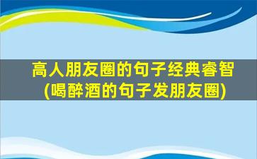 高人朋友圈的句子经典睿智(喝醉酒的句子发朋友圈)